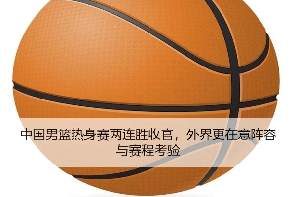 中国男篮热身赛两连胜收官，外界更在意阵容与赛程考验
